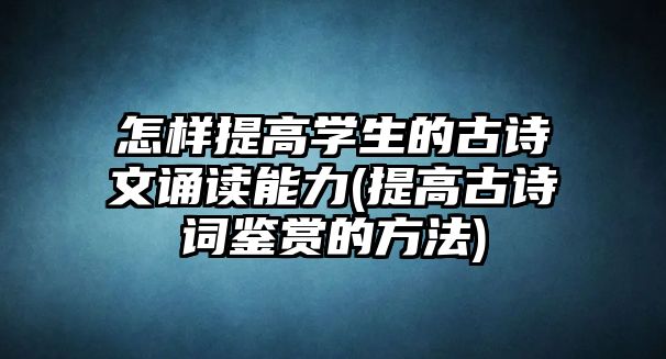 怎樣提高學(xué)生的古詩文誦讀能力(提高古詩詞鑒賞的方法)