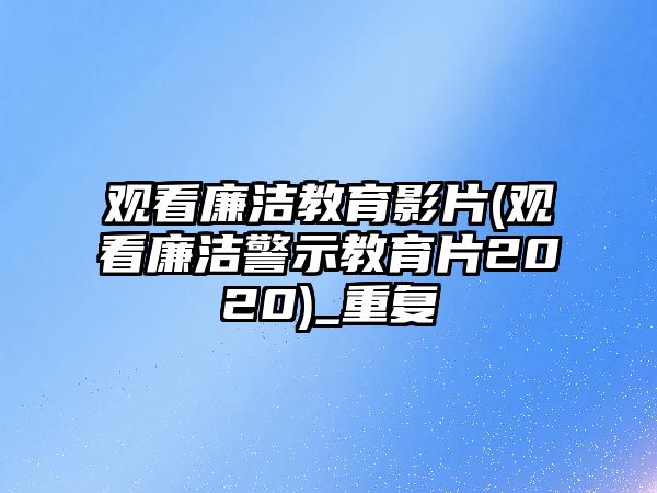 觀看廉潔教育影片(觀看廉潔警示教育片2020)_重復