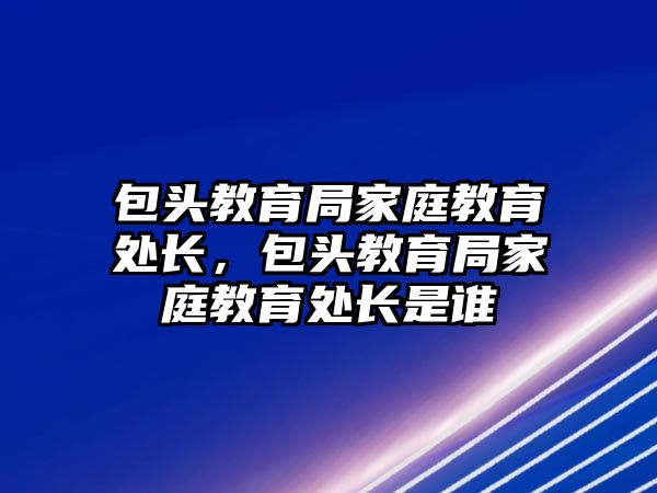 包頭教育局家庭教育處長，包頭教育局家庭教育處長是誰