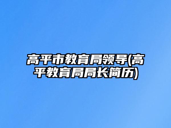 高平市教育局領(lǐng)導(dǎo)(高平教育局局長(zhǎng)簡(jiǎn)歷)