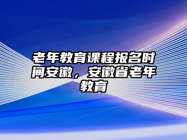 老年教育課程報名時間安徽，安徽省老年教育