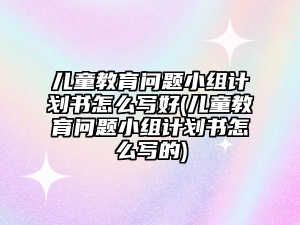 兒童教育問題小組計劃書怎么寫好(兒童教育問題小組計劃書怎么寫的)