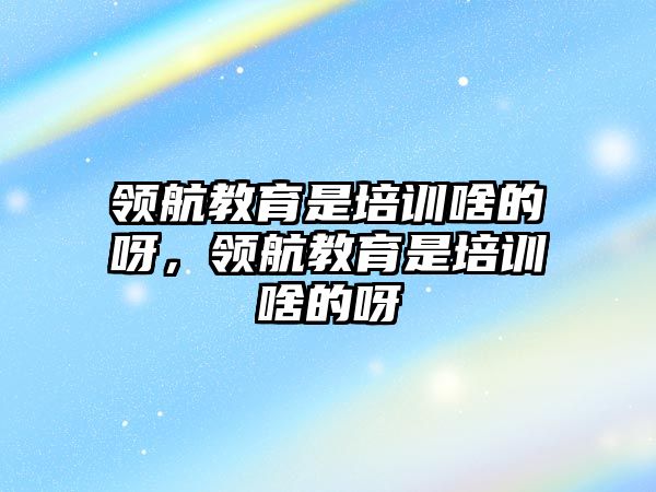 領航教育是培訓啥的呀，領航教育是培訓啥的呀