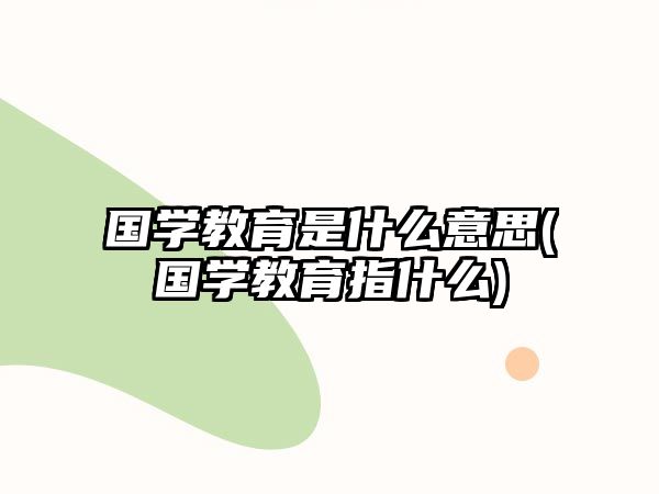 國學教育是什么意思(國學教育指什么)