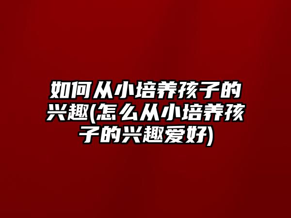 如何從小培養(yǎng)孩子的興趣(怎么從小培養(yǎng)孩子的興趣愛好)