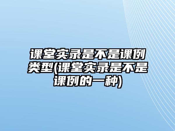 課堂實(shí)錄是不是課例類型(課堂實(shí)錄是不是課例的一種)