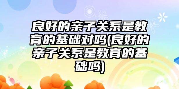 良好的親子關系是教育的基礎對嗎(良好的親子關系是教育的基礎嗎)