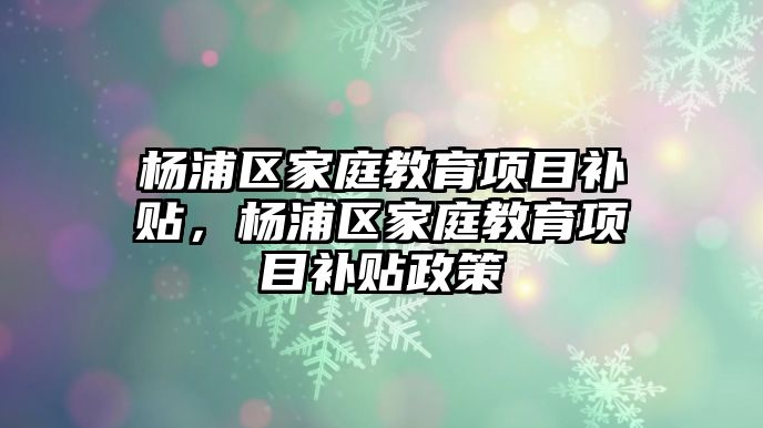 楊浦區(qū)家庭教育項目補貼，楊浦區(qū)家庭教育項目補貼政策