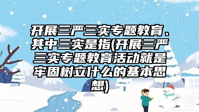 開展三嚴(yán)三實專題教育、其中三實是指(開展三嚴(yán)三實專題教育活動就是牢固樹立什么的基本思想)