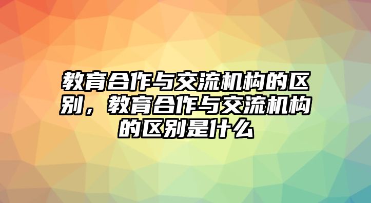 教育合作與交流機(jī)構(gòu)的區(qū)別，教育合作與交流機(jī)構(gòu)的區(qū)別是什么