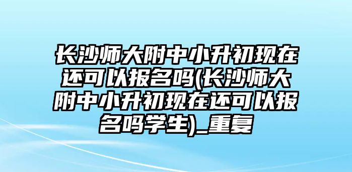 長(zhǎng)沙師大附中小升初現(xiàn)在還可以報(bào)名嗎(長(zhǎng)沙師大附中小升初現(xiàn)在還可以報(bào)名嗎學(xué)生)_重復(fù)