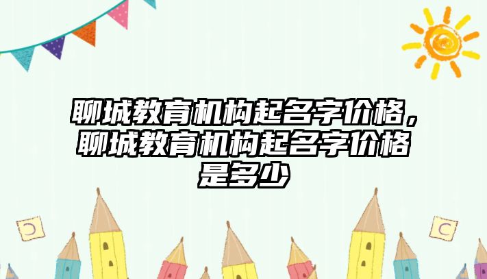 聊城教育機構(gòu)起名字價格，聊城教育機構(gòu)起名字價格是多少