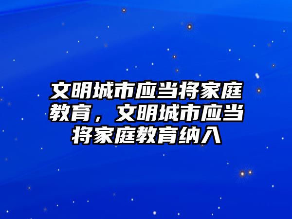 文明城市應(yīng)當(dāng)將家庭教育，文明城市應(yīng)當(dāng)將家庭教育納入