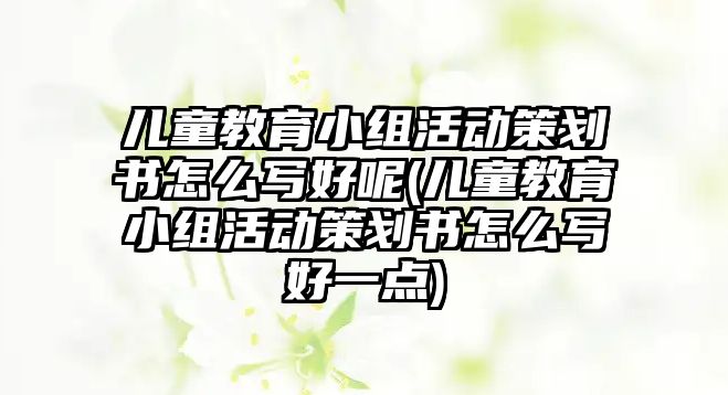 兒童教育小組活動策劃書怎么寫好呢(兒童教育小組活動策劃書怎么寫好一點(diǎn))