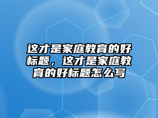 這才是家庭教育的好標(biāo)題，這才是家庭教育的好標(biāo)題怎么寫