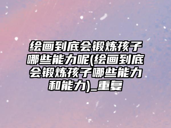 繪畫(huà)到底會(huì)鍛煉孩子哪些能力呢(繪畫(huà)到底會(huì)鍛煉孩子哪些能力和能力)_重復(fù)