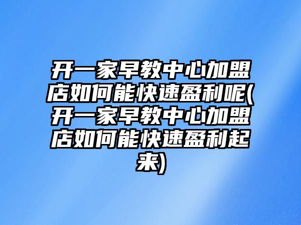 開一家早教中心加盟店如何能快速盈利呢(開一家早教中心加盟店如何能快速盈利起來)