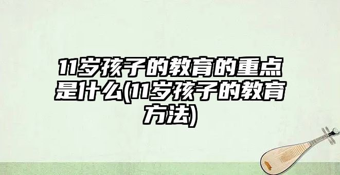 11歲孩子的教育的重點(diǎn)是什么(11歲孩子的教育方法)