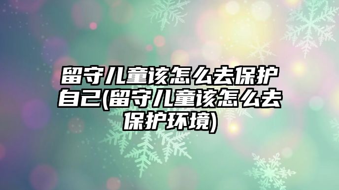 留守兒童該怎么去保護自己(留守兒童該怎么去保護環(huán)境)