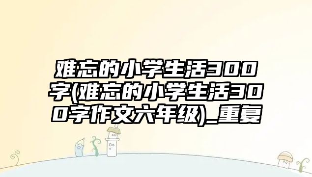 難忘的小學(xué)生活300字(難忘的小學(xué)生活300字作文六年級(jí))_重復(fù)