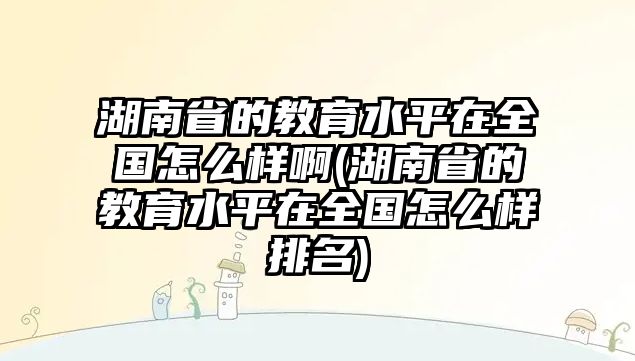 湖南省的教育水平在全國(guó)怎么樣啊(湖南省的教育水平在全國(guó)怎么樣排名)