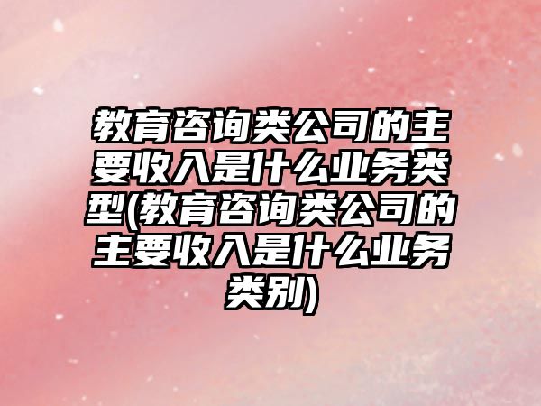 教育咨詢類公司的主要收入是什么業(yè)務(wù)類型(教育咨詢類公司的主要收入是什么業(yè)務(wù)類別)