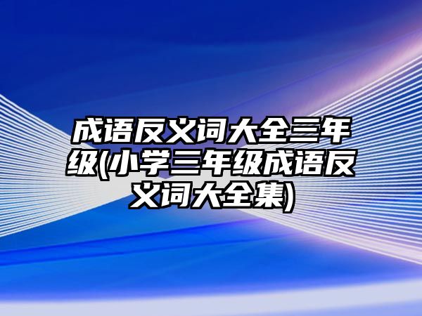 成語反義詞大全三年級(jí)(小學(xué)三年級(jí)成語反義詞大全集)