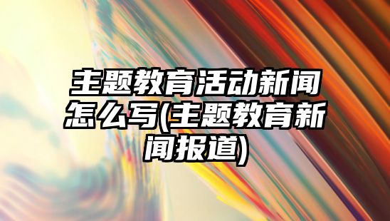 主題教育活動新聞怎么寫(主題教育新聞報道)