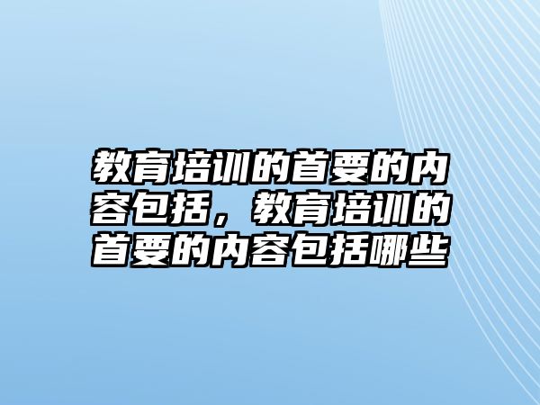 教育培訓(xùn)的首要的內(nèi)容包括，教育培訓(xùn)的首要的內(nèi)容包括哪些