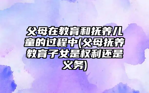 父母在教育和撫養(yǎng)兒童的過(guò)程中(父母撫養(yǎng)教育子女是權(quán)利還是義務(wù))