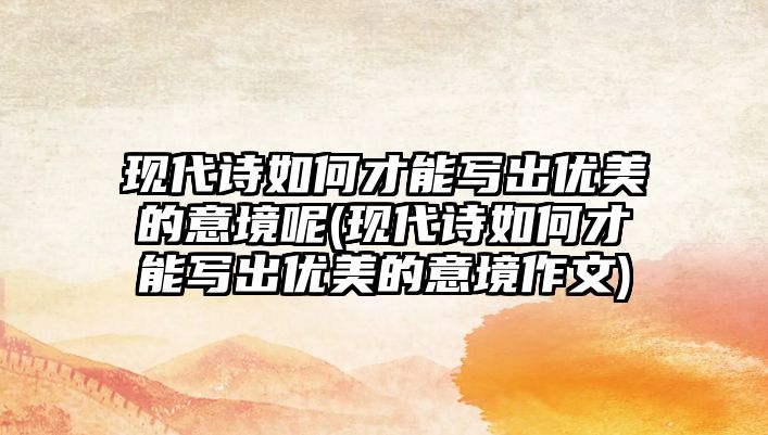 現(xiàn)代詩如何才能寫出優(yōu)美的意境呢(現(xiàn)代詩如何才能寫出優(yōu)美的意境作文)