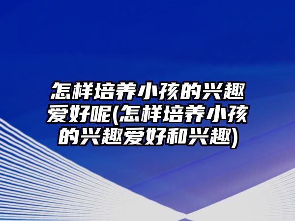 怎樣培養(yǎng)小孩的興趣愛好呢(怎樣培養(yǎng)小孩的興趣愛好和興趣)