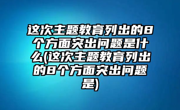 這次主題教育列出的8個方面突出問題是什么(這次主題教育列出的8個方面突出問題是)