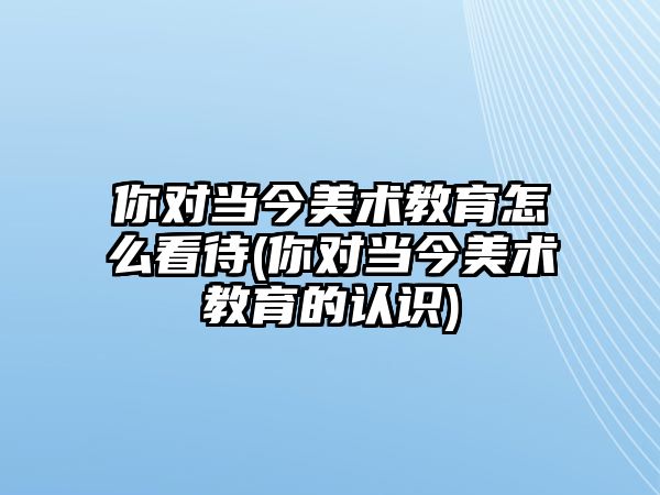 你對當(dāng)今美術(shù)教育怎么看待(你對當(dāng)今美術(shù)教育的認識)