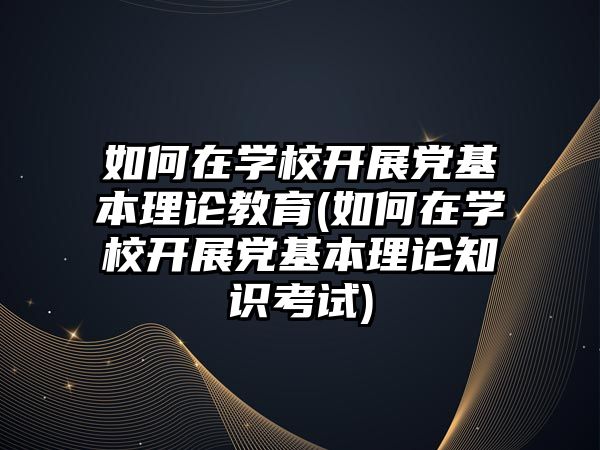 如何在學校開展黨基本理論教育(如何在學校開展黨基本理論知識考試)