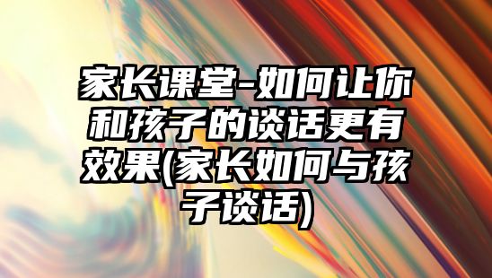 家長課堂-如何讓你和孩子的談話更有效果(家長如何與孩子談話)