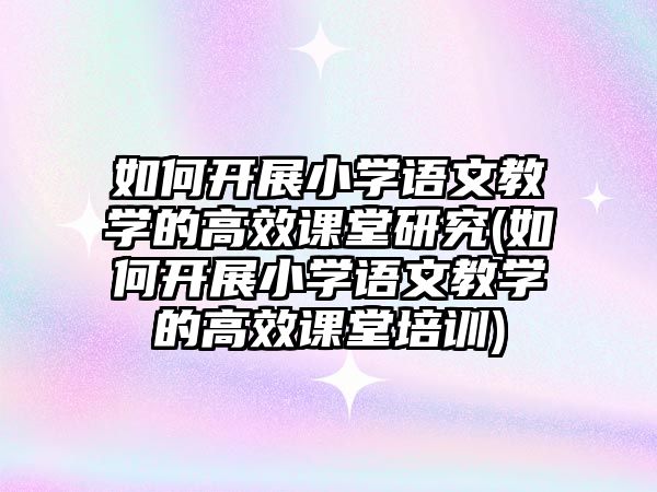 如何開展小學語文教學的高效課堂研究(如何開展小學語文教學的高效課堂培訓)