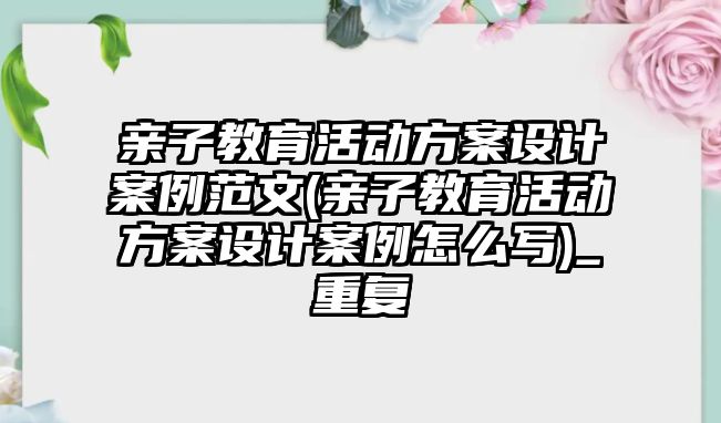 親子教育活動方案設(shè)計案例范文(親子教育活動方案設(shè)計案例怎么寫)_重復