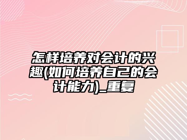 怎樣培養(yǎng)對會計的興趣(如何培養(yǎng)自己的會計能力)_重復