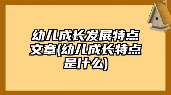 幼兒成長(zhǎng)發(fā)展特點(diǎn)文章(幼兒成長(zhǎng)特點(diǎn)是什么)