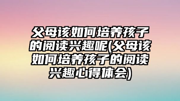 父母該如何培養(yǎng)孩子的閱讀興趣呢(父母該如何培養(yǎng)孩子的閱讀興趣心得體會(huì))