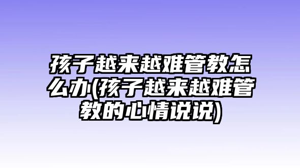 孩子越來(lái)越難管教怎么辦(孩子越來(lái)越難管教的心情說說)