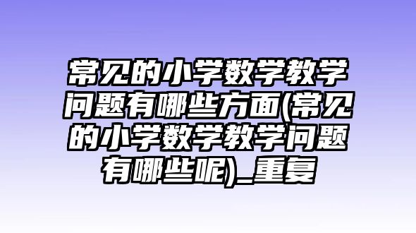 常見的小學數(shù)學教學問題有哪些方面(常見的小學數(shù)學教學問題有哪些呢)_重復