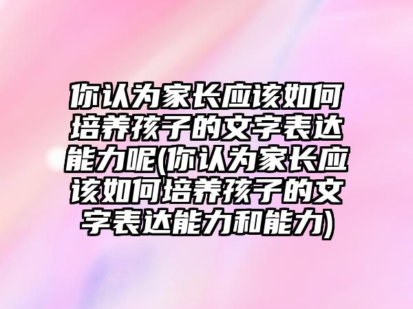 你認(rèn)為家長(zhǎng)應(yīng)該如何培養(yǎng)孩子的文字表達(dá)能力呢(你認(rèn)為家長(zhǎng)應(yīng)該如何培養(yǎng)孩子的文字表達(dá)能力和能力)