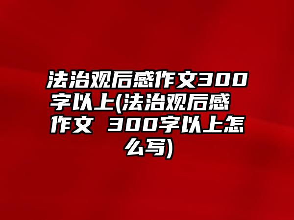 法治觀后感作文300字以上(法治觀后感 作文 300字以上怎么寫)