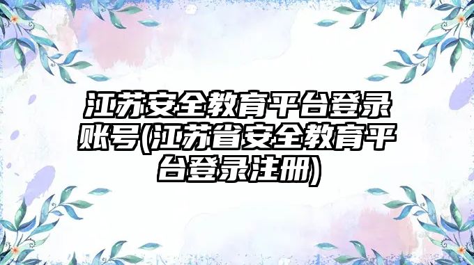 江蘇安全教育平臺登錄賬號(江蘇省安全教育平臺登錄注冊)