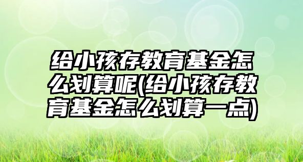 給小孩存教育基金怎么劃算呢(給小孩存教育基金怎么劃算一點)