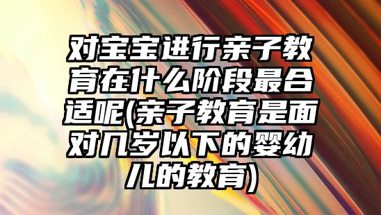 對寶寶進行親子教育在什么階段最合適呢(親子教育是面對幾歲以下的嬰幼兒的教育)