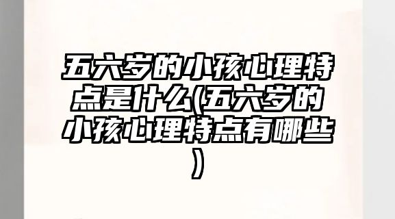 五六歲的小孩心理特點(diǎn)是什么(五六歲的小孩心理特點(diǎn)有哪些)