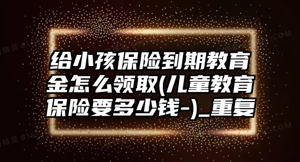 給小孩保險到期教育金怎么領(lǐng)取(兒童教育保險要多少錢-)_重復(fù)